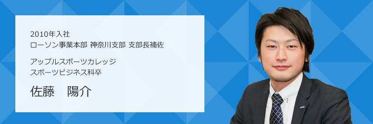 佐藤　陽介 ローソン事業部　新潟支部第一エリア　2010年入社 アップルスポーツカレッジ　スポーツビジネス科卒